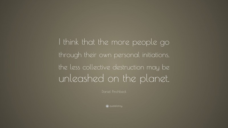Daniel Pinchbeck Quote: “I think that the more people go through their own personal initiations, the less collective destruction may be unleashed on the planet.”