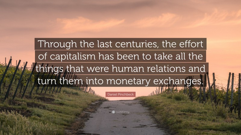 Daniel Pinchbeck Quote: “Through the last centuries, the effort of capitalism has been to take all the things that were human relations and turn them into monetary exchanges.”