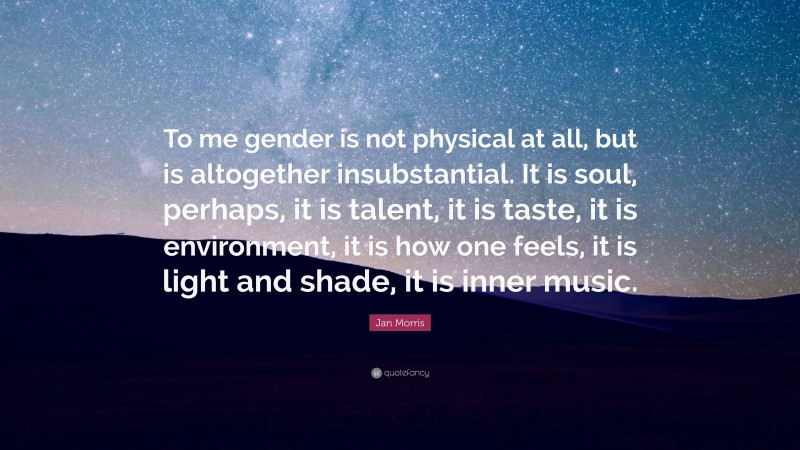Jan Morris Quote: “To me gender is not physical at all, but is altogether insubstantial. It is soul, perhaps, it is talent, it is taste, it is environment, it is how one feels, it is light and shade, it is inner music.”