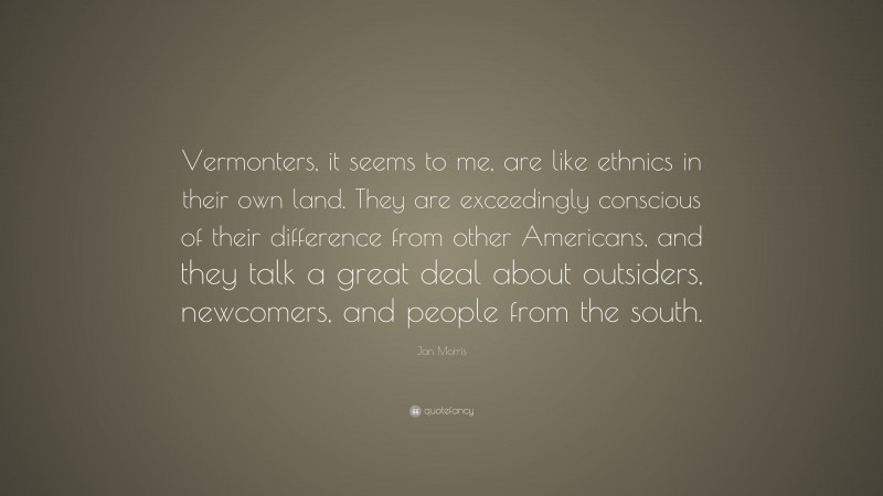 Jan Morris Quote: “Vermonters, it seems to me, are like ethnics in their own land. They are exceedingly conscious of their difference from other Americans, and they talk a great deal about outsiders, newcomers, and people from the south.”
