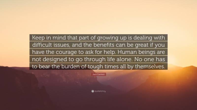 Jack Canfield Quote: “Keep in mind that part of growing up is dealing with difficult issues, and the benefits can be great if you have the courage to ask for help. Human beings are not designed to go through life alone. No one has to bear the burden of tough times all by themselves.”