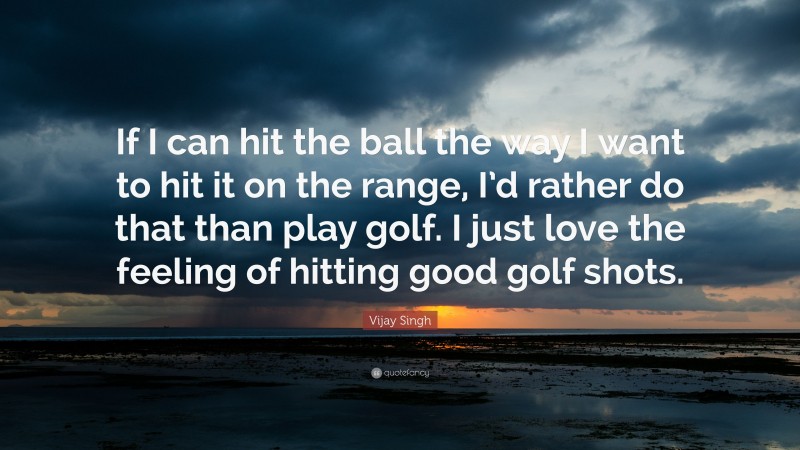 Vijay Singh Quote: “If I can hit the ball the way I want to hit it on the range, I’d rather do that than play golf. I just love the feeling of hitting good golf shots.”