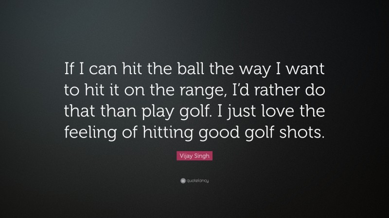 Vijay Singh Quote: “If I can hit the ball the way I want to hit it on the range, I’d rather do that than play golf. I just love the feeling of hitting good golf shots.”