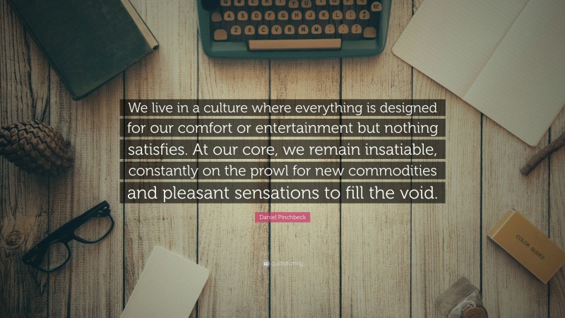 Daniel Pinchbeck Quote: “We live in a culture where everything is designed for our comfort or entertainment but nothing satisfies. At our core, we remain insatiable, constantly on the prowl for new commodities and pleasant sensations to fill the void.”