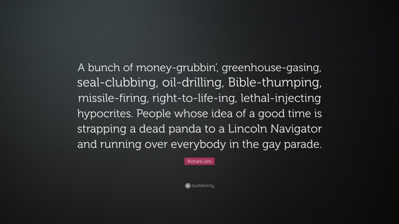 Richard Jeni Quote: “A bunch of money-grubbin’, greenhouse-gasing, seal-clubbing, oil-drilling, Bible-thumping, missile-firing, right-to-life-ing, lethal-injecting hypocrites. People whose idea of a good time is strapping a dead panda to a Lincoln Navigator and running over everybody in the gay parade.”