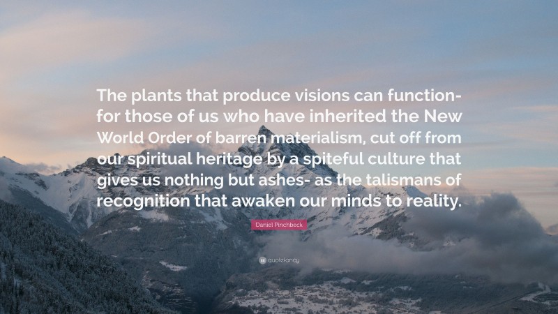 Daniel Pinchbeck Quote: “The plants that produce visions can function- for those of us who have inherited the New World Order of barren materialism, cut off from our spiritual heritage by a spiteful culture that gives us nothing but ashes- as the talismans of recognition that awaken our minds to reality.”