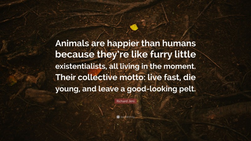 Richard Jeni Quote: “Animals are happier than humans because they’re like furry little existentialists, all living in the moment. Their collective motto: live fast, die young, and leave a good-looking pelt.”