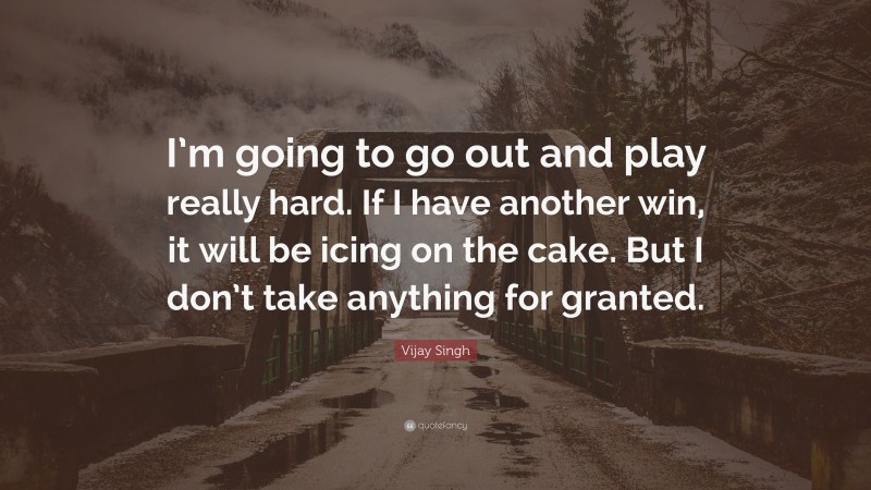 Vijay Singh Quote: “I’m going to go out and play really hard. If I have another win, it will be icing on the cake. But I don’t take anything for granted.”