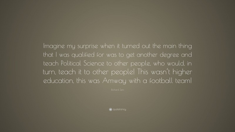 Richard Jeni Quote: “Imagine my surprise when it turned out the main thing that I was qualified for was to get another degree and teach Political Science to other people, who would, in turn, teach it to other people! This wasn’t higher education, this was Amway with a football team!”