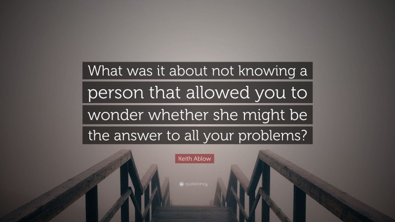 Keith Ablow Quote: “What was it about not knowing a person that allowed you to wonder whether she might be the answer to all your problems?”