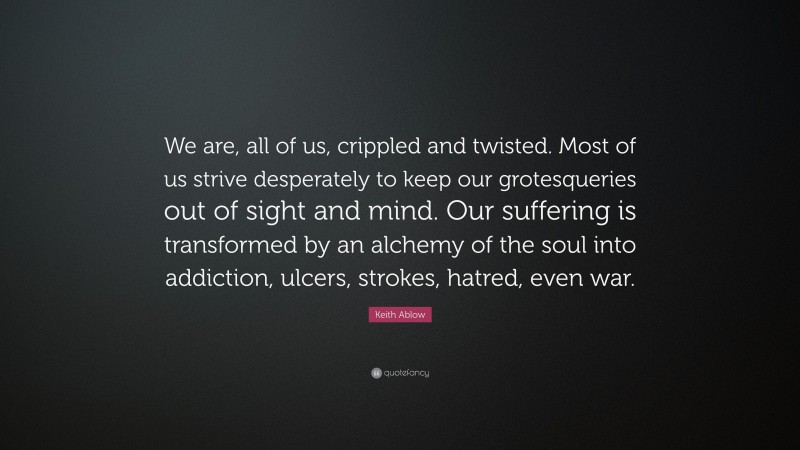Keith Ablow Quote: “We are, all of us, crippled and twisted. Most of us strive desperately to keep our grotesqueries out of sight and mind. Our suffering is transformed by an alchemy of the soul into addiction, ulcers, strokes, hatred, even war.”