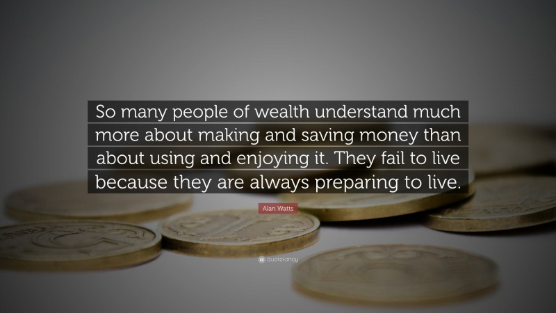 Alan Watts Quote: “So many people of wealth understand much more about making and saving money than about using and enjoying it. They fail to live because they are always preparing to live.”