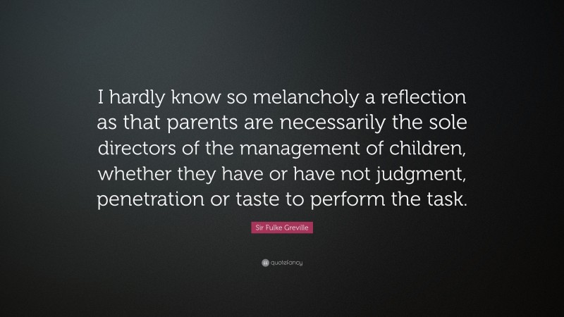 Sir Fulke Greville Quote: “I hardly know so melancholy a reflection as that parents are necessarily the sole directors of the management of children, whether they have or have not judgment, penetration or taste to perform the task.”