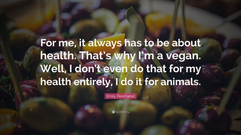 Emily Deschanel Quote: “For me, it always has to be about health. That’s why I’m a vegan. Well, I don’t even do that for my health entirely, I do it for animals.”
