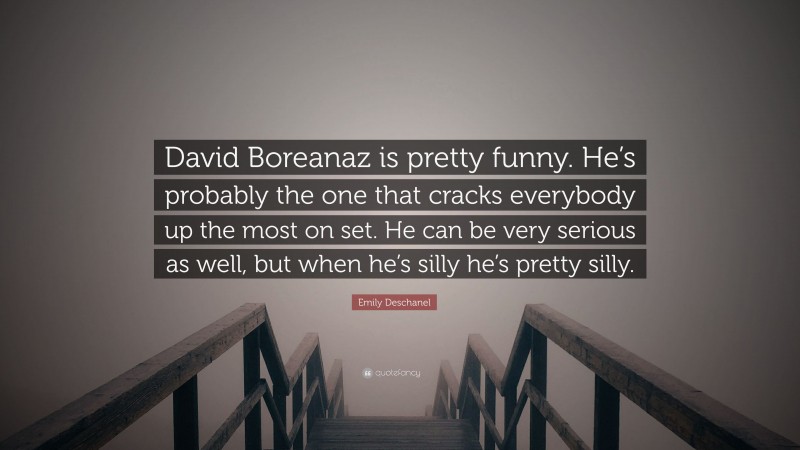 Emily Deschanel Quote: “David Boreanaz is pretty funny. He’s probably the one that cracks everybody up the most on set. He can be very serious as well, but when he’s silly he’s pretty silly.”