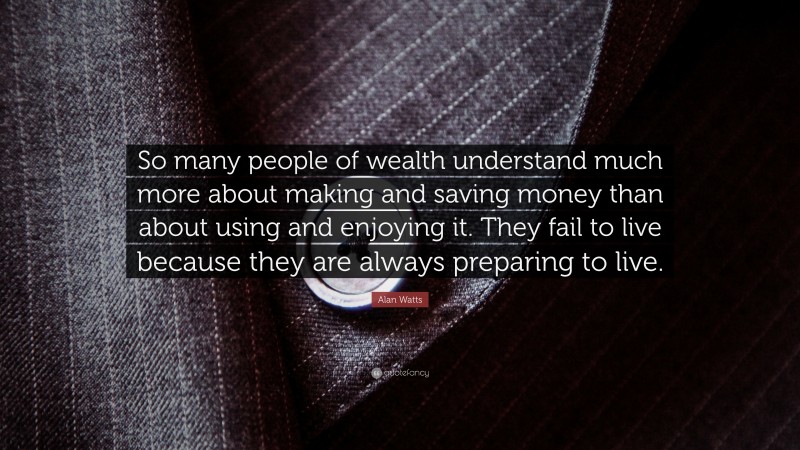Alan Watts Quote: “So many people of wealth understand much more about making and saving money than about using and enjoying it. They fail to live because they are always preparing to live.”