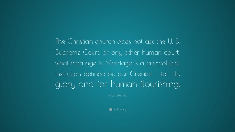 Albert Mohler Quote: “The Christian church does not ask the U. S. Supreme Court, or any other human court, what marriage is. Marriage is a pre-political institution defined by our Creator – for His glory and for human flourishing.”