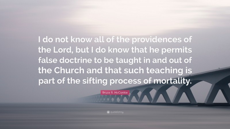 Bruce R. McConkie Quote: “I do not know all of the providences of the Lord, but I do know that he permits false doctrine to be taught in and out of the Church and that such teaching is part of the sifting process of mortality.”