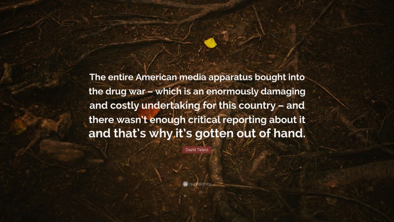 David Talbot Quote: “The entire American media apparatus bought into the drug war – which is an enormously damaging and costly undertaking for this country – and there wasn’t enough critical reporting about it and that’s why it’s gotten out of hand.”
