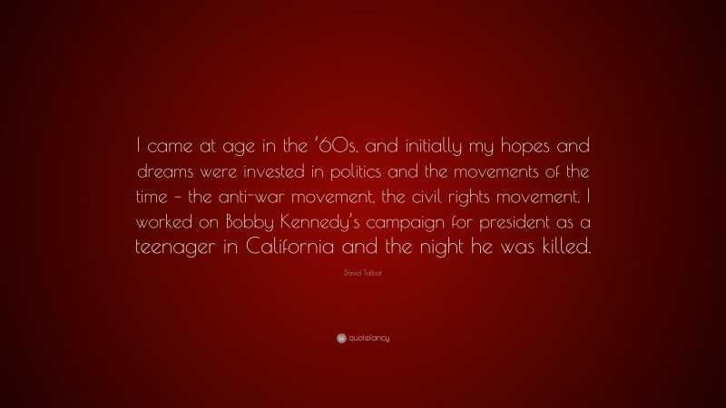 David Talbot Quote: “I came at age in the ’60s, and initially my hopes and dreams were invested in politics and the movements of the time – the anti-war movement, the civil rights movement. I worked on Bobby Kennedy’s campaign for president as a teenager in California and the night he was killed.”