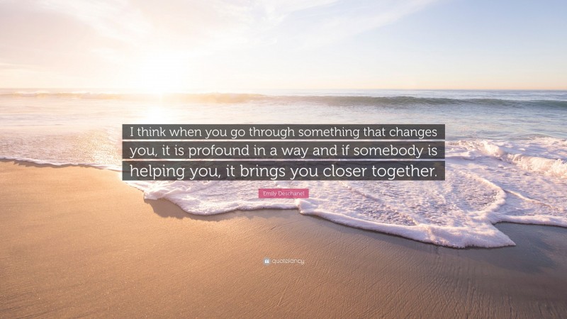 Emily Deschanel Quote: “I think when you go through something that changes you, it is profound in a way and if somebody is helping you, it brings you closer together.”