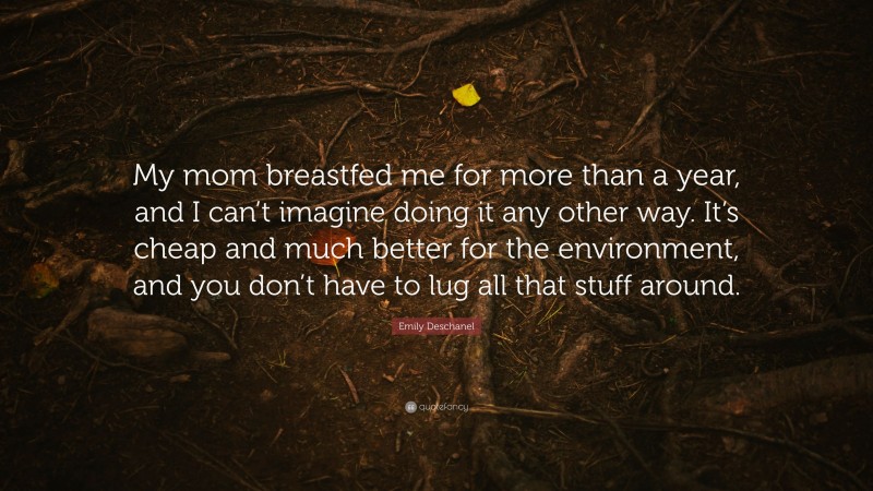 Emily Deschanel Quote: “My mom breastfed me for more than a year, and I can’t imagine doing it any other way. It’s cheap and much better for the environment, and you don’t have to lug all that stuff around.”