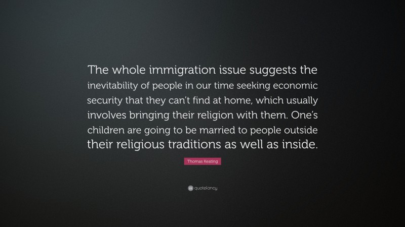 Thomas Keating Quote: “The whole immigration issue suggests the inevitability of people in our time seeking economic security that they can’t find at home, which usually involves bringing their religion with them. One’s children are going to be married to people outside their religious traditions as well as inside.”