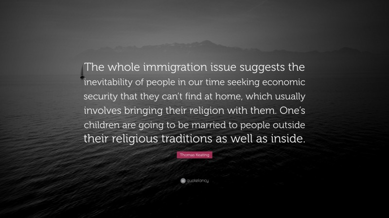 Thomas Keating Quote: “The whole immigration issue suggests the inevitability of people in our time seeking economic security that they can’t find at home, which usually involves bringing their religion with them. One’s children are going to be married to people outside their religious traditions as well as inside.”