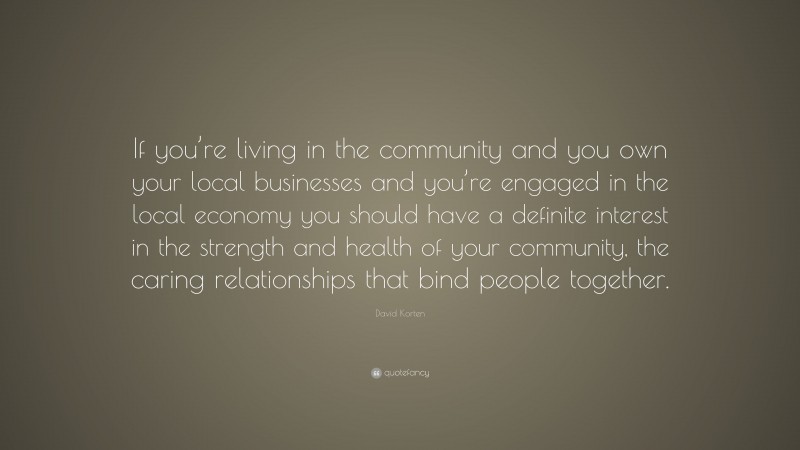 David Korten Quote: “If you’re living in the community and you own your local businesses and you’re engaged in the local economy you should have a definite interest in the strength and health of your community, the caring relationships that bind people together.”