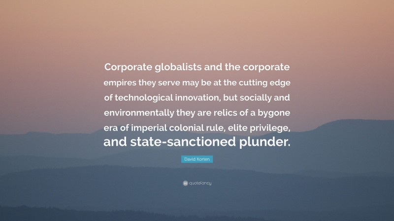 David Korten Quote: “Corporate globalists and the corporate empires they serve may be at the cutting edge of technological innovation, but socially and environmentally they are relics of a bygone era of imperial colonial rule, elite privilege, and state-sanctioned plunder.”