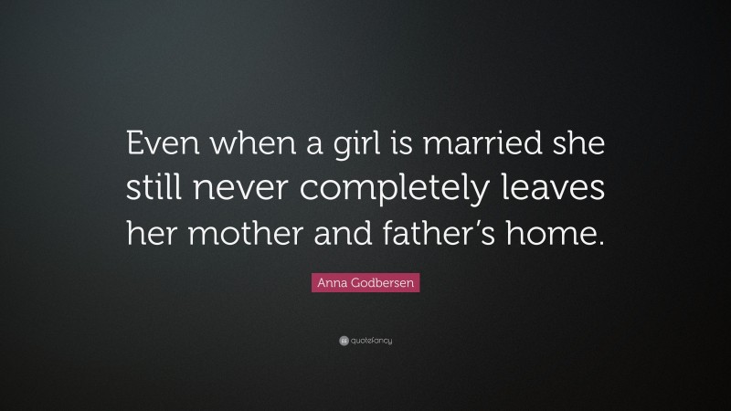Anna Godbersen Quote: “Even when a girl is married she still never completely leaves her mother and father’s home.”