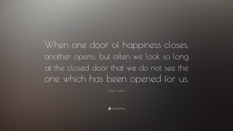 Helen Keller Quote: “When one door of happiness closes, another opens; but often we look so long at the closed door that we do not see the one which has been opened for us.”