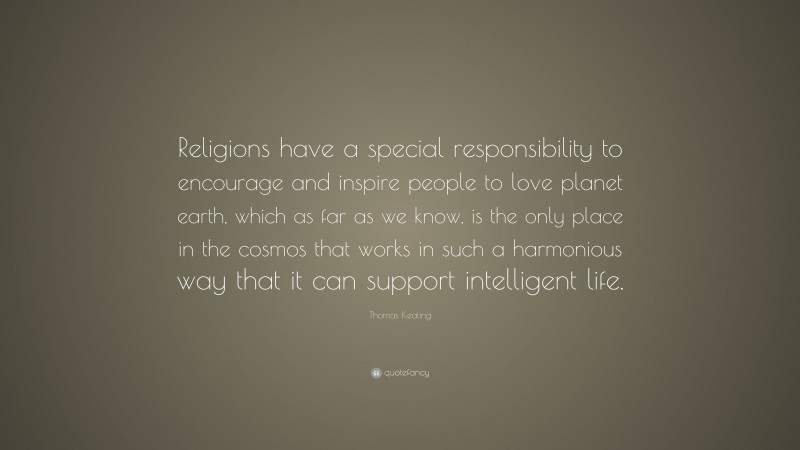 Thomas Keating Quote: “Religions have a special responsibility to encourage and inspire people to love planet earth, which as far as we know, is the only place in the cosmos that works in such a harmonious way that it can support intelligent life.”