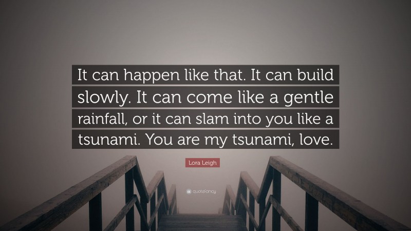 Lora Leigh Quote: “It can happen like that. It can build slowly. It can come like a gentle rainfall, or it can slam into you like a tsunami. You are my tsunami, love.”