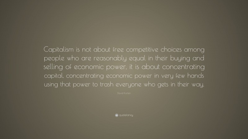 David Korten Quote: “Capitalism is not about free competitive choices among people who are reasonably equal in their buying and selling of economic power, it is about concentrating capital, concentrating economic power in very few hands using that power to trash everyone who gets in their way.”