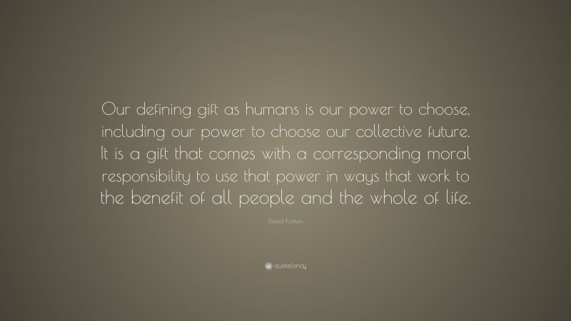 David Korten Quote: “Our defining gift as humans is our power to choose, including our power to choose our collective future. It is a gift that comes with a corresponding moral responsibility to use that power in ways that work to the benefit of all people and the whole of life.”