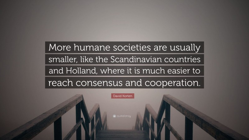 David Korten Quote: “More humane societies are usually smaller, like the Scandinavian countries and Holland, where it is much easier to reach consensus and cooperation.”