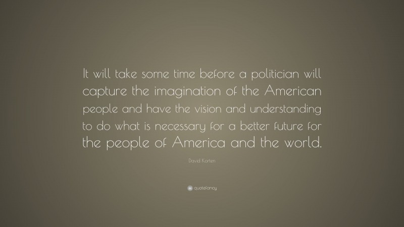 David Korten Quote: “It will take some time before a politician will capture the imagination of the American people and have the vision and understanding to do what is necessary for a better future for the people of America and the world.”