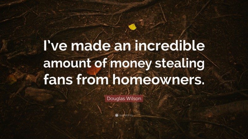 Douglas Wilson Quote: “I’ve made an incredible amount of money stealing fans from homeowners.”