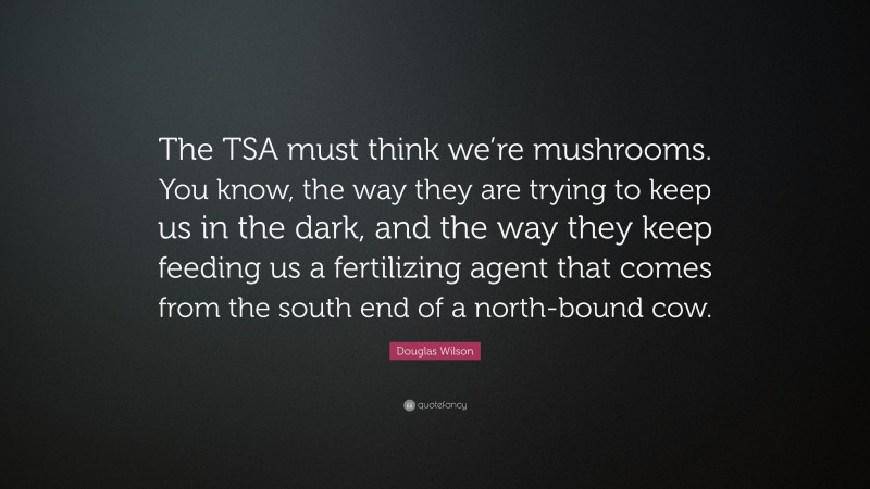 Douglas Wilson Quote: “The TSA must think we’re mushrooms. You know, the way they are trying to keep us in the dark, and the way they keep feeding us a fertilizing agent that comes from the south end of a north-bound cow.”