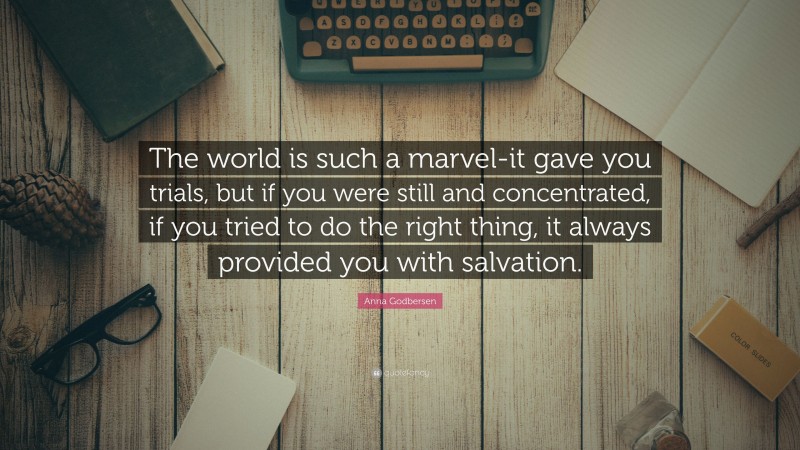 Anna Godbersen Quote: “The world is such a marvel-it gave you trials, but if you were still and concentrated, if you tried to do the right thing, it always provided you with salvation.”