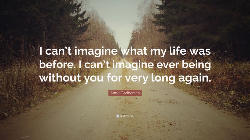 Anna Godbersen Quote: “I can’t imagine what my life was before. I can’t imagine ever being without you for very long again.”