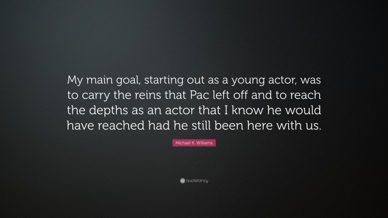 Michael K. Williams Quote: “My main goal, starting out as a young actor, was to carry the reins that Pac left off and to reach the depths as an actor that I know he would have reached had he still been here with us.”