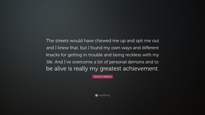 Michael K. Williams Quote: “The streets would have chewed me up and spit me out and I knew that, but I found my own ways and different knacks for getting in trouble and being reckless with my life. And I’ve overcome a lot of personal demons and to be alive is really my greatest achievement.”