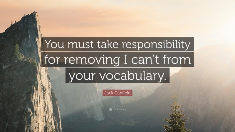 Jack Canfield Quote: “You must take responsibility for removing I can’t from your vocabulary.”