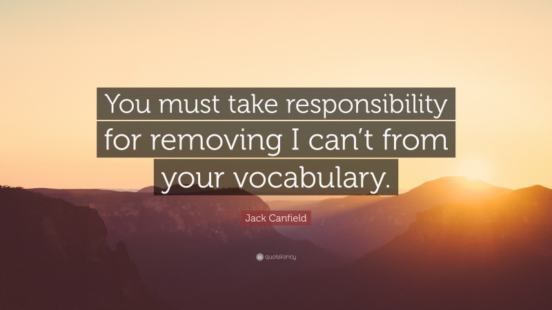 Jack Canfield Quote: “You must take responsibility for removing I can’t from your vocabulary.”