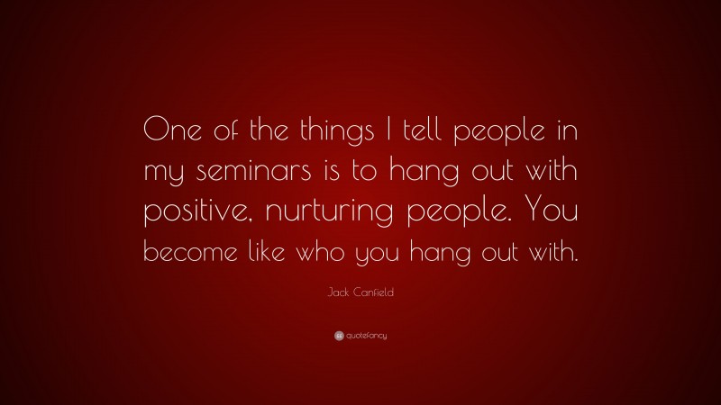 Jack Canfield Quote: “One of the things I tell people in my seminars is to hang out with positive, nurturing people. You become like who you hang out with.”