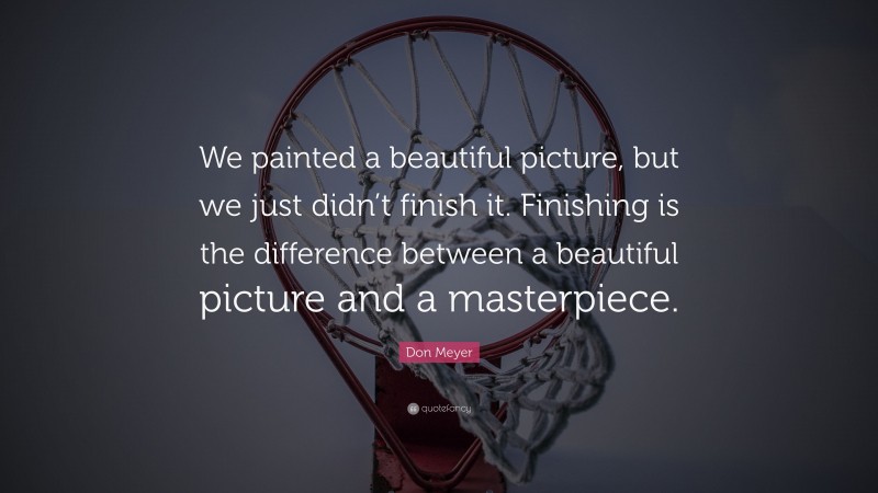 Don Meyer Quote: “We painted a beautiful picture, but we just didn’t finish it. Finishing is the difference between a beautiful picture and a masterpiece.”