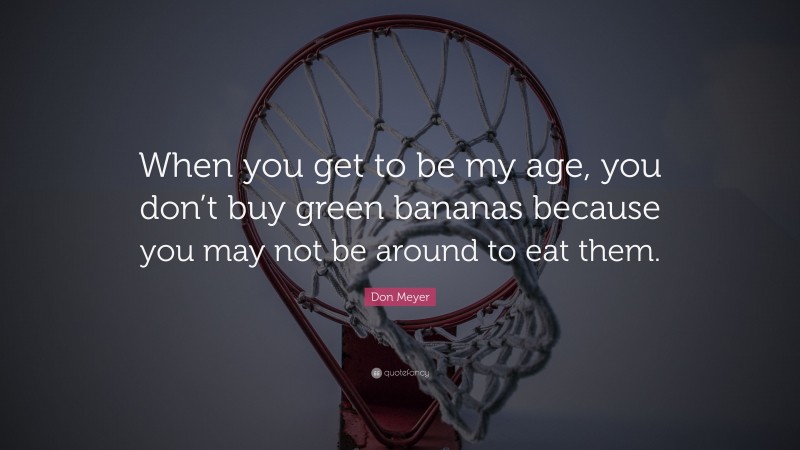 Don Meyer Quote: “When you get to be my age, you don’t buy green bananas because you may not be around to eat them.”