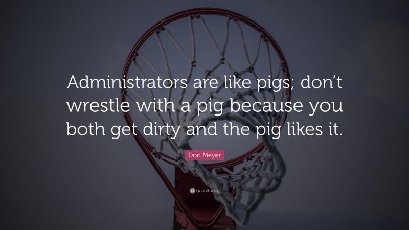 Don Meyer Quote: “Administrators are like pigs; don’t wrestle with a pig because you both get dirty and the pig likes it.”